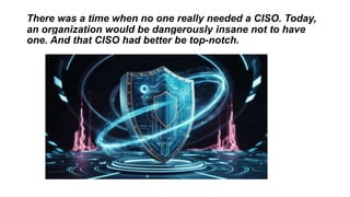 There was a time when no one really needed a CISO. Today,
an organization would be dangerously insane not to have
one. And that CISO had better be top-notch.
 