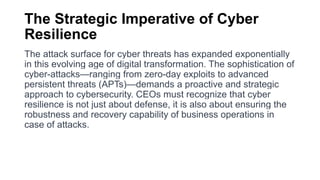 The Strategic Imperative of Cyber
Resilience
The attack surface for cyber threats has expanded exponentially
in this evolving age of digital transformation. The sophistication of
cyber-attacks—ranging from zero-day exploits to advanced
persistent threats (APTs)—demands a proactive and strategic
approach to cybersecurity. CEOs must recognize that cyber
resilience is not just about defense, it is also about ensuring the
robustness and recovery capability of business operations in
case of attacks.
 