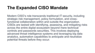 The Expanded CISO Mandate
Modern CISO’s role transcends traditional IT security, including
strategic risk management, policy formulation, and cross-
functional collaboration within and outside the organization.
CISOs are tasked with identifying, assessing, and mitigating risks
across the entire digital ecosystem beyond mere technical
controls and passwords securities. This involves deploying
advanced threat intelligence systems and leveraging big data
analytics, automation capabilities to anticipate and neutralize
potential threats before they occur.
 