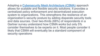 Adopting a Cybersecurity Mesh Architecture (CSMA) approach
allows for scalable and flexible security solutions. It provides a
centralized policy enforcement and decentralized execution
system to organizations. This strengthens the resilience of an
organization’s security posture by adding disparate security tools
and data sources. Over two-thirds (68%) of respondents in a
Gartner survey understand how CSMA works but only 5%
consider themselves to be experts on it. Most people consider it
likely that CSMA will eventually be a standard component of
security operations
 