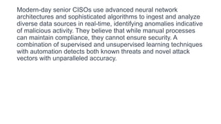 Modern-day senior CISOs use advanced neural network
architectures and sophisticated algorithms to ingest and analyze
diverse data sources in real-time, identifying anomalies indicative
of malicious activity. They believe that while manual processes
can maintain compliance, they cannot ensure security. A
combination of supervised and unsupervised learning techniques
with automation detects both known threats and novel attack
vectors with unparalleled accuracy.
 