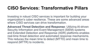 CISO Services: Transformative Pillars
Investing in robust CISO services is important for building your
organization’s cyber resilience. These are some advanced areas
where CISO services can drive transformation.
Advanced Threat Detection and Response: Utilizing AI-driven
Security Information and Event Management (SIEM) systems
and Extended Detection and Response (XDR) platforms enables
real-time threat detection and automated response mechanisms.
This reduces the mean time to detect (MTTD) and mean time to
respond (MTTR) to incidents.
 