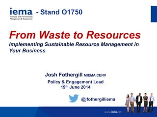 From Waste to Resources
Implementing Sustainable Resource Management in
Your Business
Josh Fothergill MIEMA CENV
Policy & Engagement Lead
19th June 2014
@jfothergilliema
- Stand O1750
 