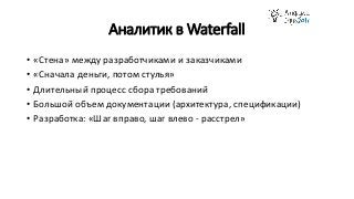 Аналитик в Waterfall
• «Стена» между разработчиками и заказчиками
• «Сначала деньги, потом стулья»
• Длительный процесс сбора требований
• Большой объем документации (архитектура, спецификации)
• Разработка: «Шаг вправо, шаг влево - расстрел»
 