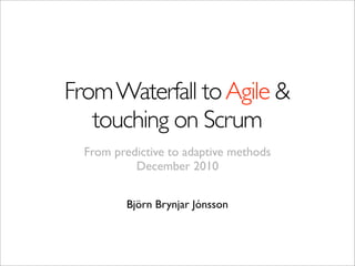 From Waterfall to Agile &
   touching on Scrum
  From predictive to adaptive methods
           December 2010


         Björn Brynjar Jónsson
 