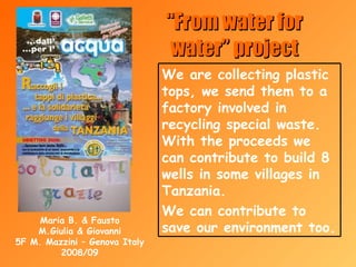 “ From water for water” project Maria B. & Fausto M.Giulia & Giovanni 5F M. Mazzini – Genova Italy 2008/09 We are collecting plastic tops, we send them to a factory involved in recycling special waste. With the proceeds we can contribute to build 8 wells in some villages in Tanzania. We can contribute to save our environment too. 
