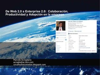 De Web 2.0 a Enterprise 2.0: Colaboración,
Productividad y Adopción en la empresa.




     Marcelo Acrogliano
     acroglia@ar.ibm.com
     uncafeydoscortados.blogspot.com
 