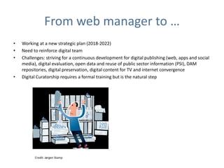 From web manager to …
• Working at a new strategic plan (2018-2022)
• Need to reinforce digital team
• Challenges: striving for a continuous development for digital publishing (web, apps and social
media), digital evaluation, open data and reuse of public sector information (PSI), DAM
repositories, digital preservation, digital content for TV and internet convergence
• Digital Curatorship requires a formal training but is the natural step
Credit: Jørgen Stamp
 