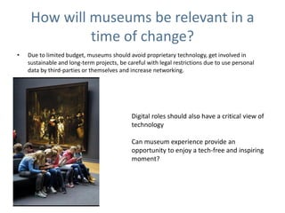 How will museums be relevant in a
time of change?
• Due to limited budget, museums should avoid proprietary technology, get involved in
sustainable and long-term projects, be careful with legal restrictions due to use personal
data by third-parties or themselves and increase networking.
Digital roles should also have a critical view of
technology
Can museum experience provide an
opportunity to enjoy a tech-free and inspiring
moment?
 