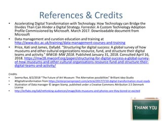 References & Credits
• Accelerating Digital Transformation with Technology. How Technology can Bridge the
Divides Than Can Hinder a Digital Strategy. Forrester. A Custom Technology Adoption
Profile Commissioned by Microsoft. March 2017. Downloadable document from
Microsoft
• Data management and curation education and training at
http://www.dcc.ac.uk/training/data-management-courses-and-training
• Price, Kati and James, Dafydd. "Structuring for digital success: A global survey of how
museums and other cultural organizations resource, fund, and structure their digital
teams and activity." MW18: MW 2018. Published January 31, 2018. Consulted April 16,
2018. https://mw18.mwconf.org/paper/structuring-for-digital-success-a-global-survey-
of-how-museums-and-other-cultural-organisations-resource-fund-and-structure-their-
digital-teams-and-activity/
Credits
• Seema Rao, 8/2/2018 “The Future of Art Museum: The Alternative possibilities” Brilliant Idea Studio
• #Digitaltransformation from https://enterprisersproject.com/article/2017/7/10-digital-transformation-must-reads
• Illustration of Data manager © Jørgen Stamp, published under a Creative Commons Attribution 2.5 Denmark
License
• http://ecflabs.org/lab/rethinking-audiences/image/kids-museums-and-phones-are-they-bored-or-excited
 