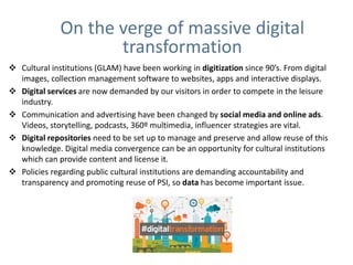  Cultural institutions (GLAM) have been working in digitization since 90’s. From digital
images, collection management software to websites, apps and interactive displays.
 Digital services are now demanded by our visitors in order to compete in the leisure
industry.
 Communication and advertising have been changed by social media and online ads.
Videos, storytelling, podcasts, 360º multimedia, influencer strategies are vital.
 Digital repositories need to be set up to manage and preserve and allow reuse of this
knowledge. Digital media convergence can be an opportunity for cultural institutions
which can provide content and license it.
 Policies regarding public cultural institutions are demanding accountability and
transparency and promoting reuse of PSI, so data has become important issue.
On the verge of massive digital
transformation
 