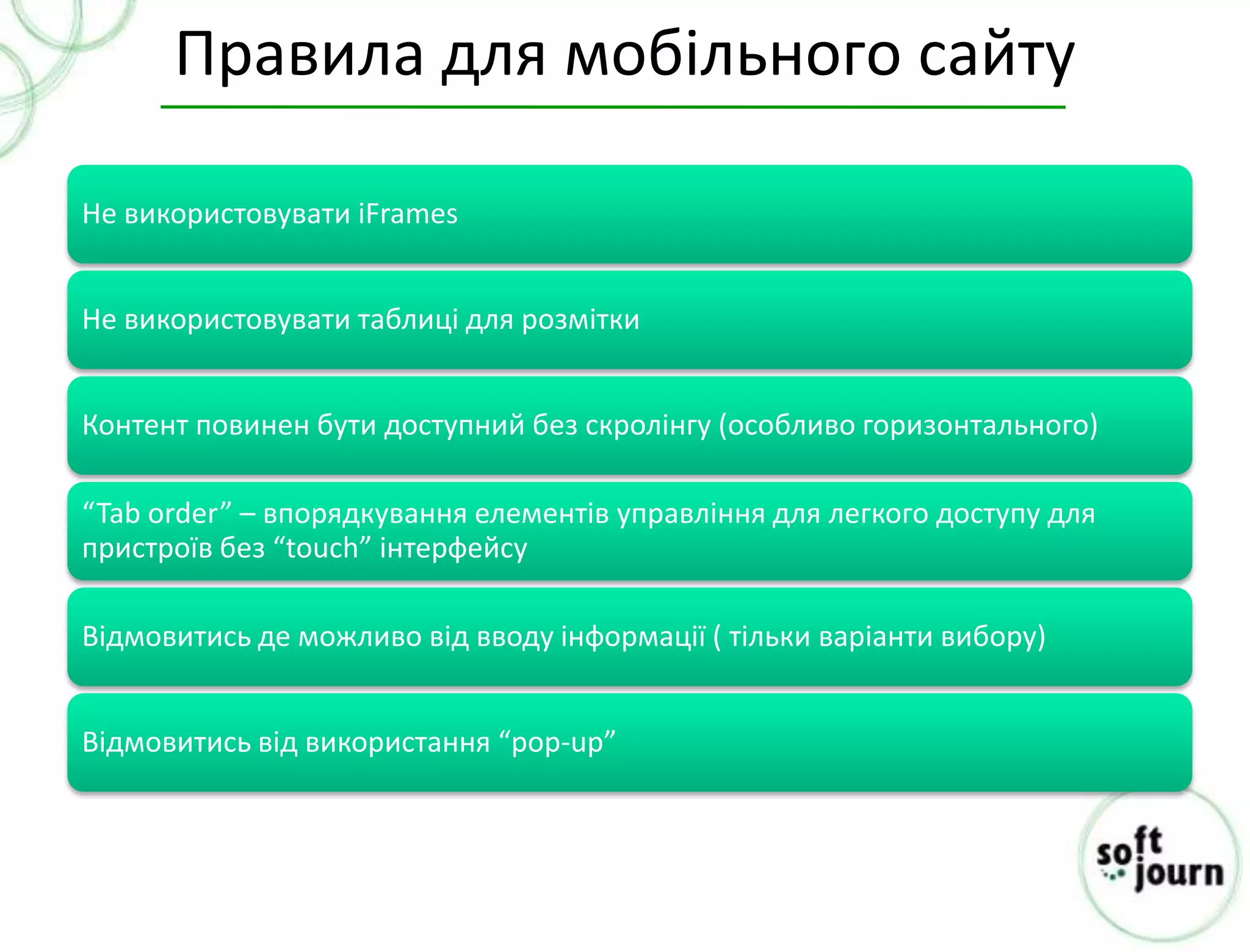 Правила для мобільного сайту

Не використовувати iFrames


Не використовувати таблиці для розмітки


Контент повинен бути доступний без скролінгу (особливо горизонтального)

“Tab order” – впорядкування елементів управління для легкого доступу для
пристроїв без “touch” інтерфейсу

Відмовитись де можливо від вводу інформації ( тільки варіанти вибору)


Відмовитись від використання “pop-up”
 