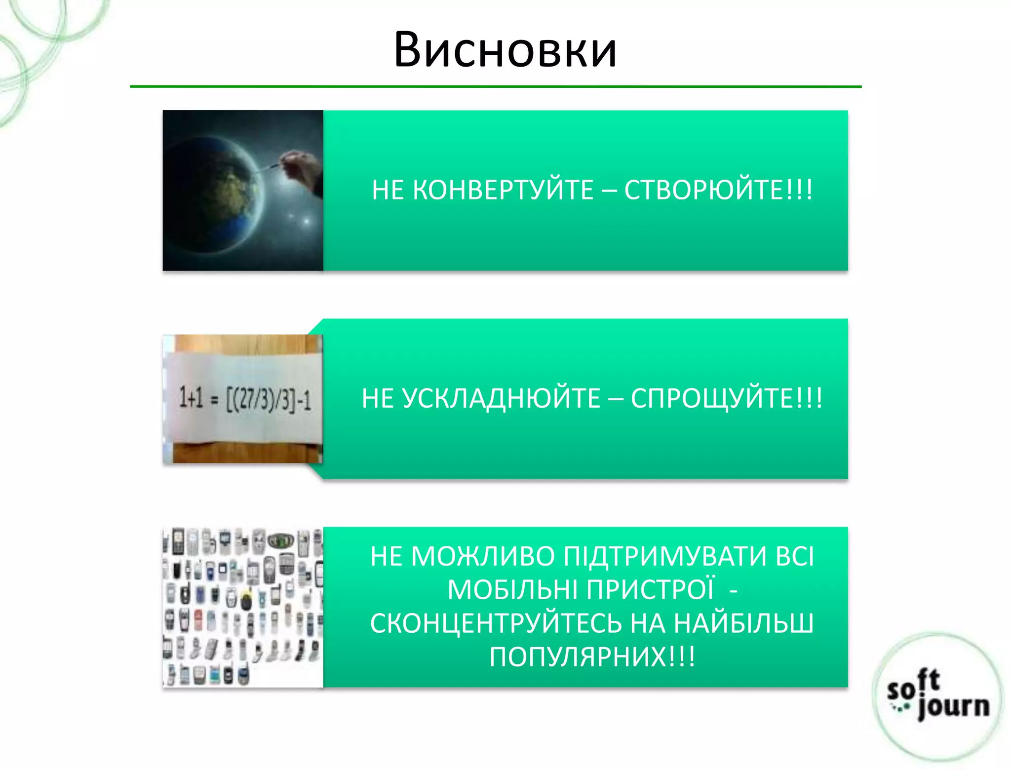 Висновки

НЕ КОНВЕРТУЙТЕ – СТВОРЮЙТЕ!!!




НЕ УСКЛАДНЮЙТЕ – СПРОЩУЙТЕ!!!




НЕ МОЖЛИВО ПІДТРИМУВАТИ ВСІ
     МОБІЛЬНІ ПРИСТРОЇ -
СКОНЦЕНТРУЙТЕСЬ НА НАЙБІЛЬШ
       ПОПУЛЯРНИХ!!!
 