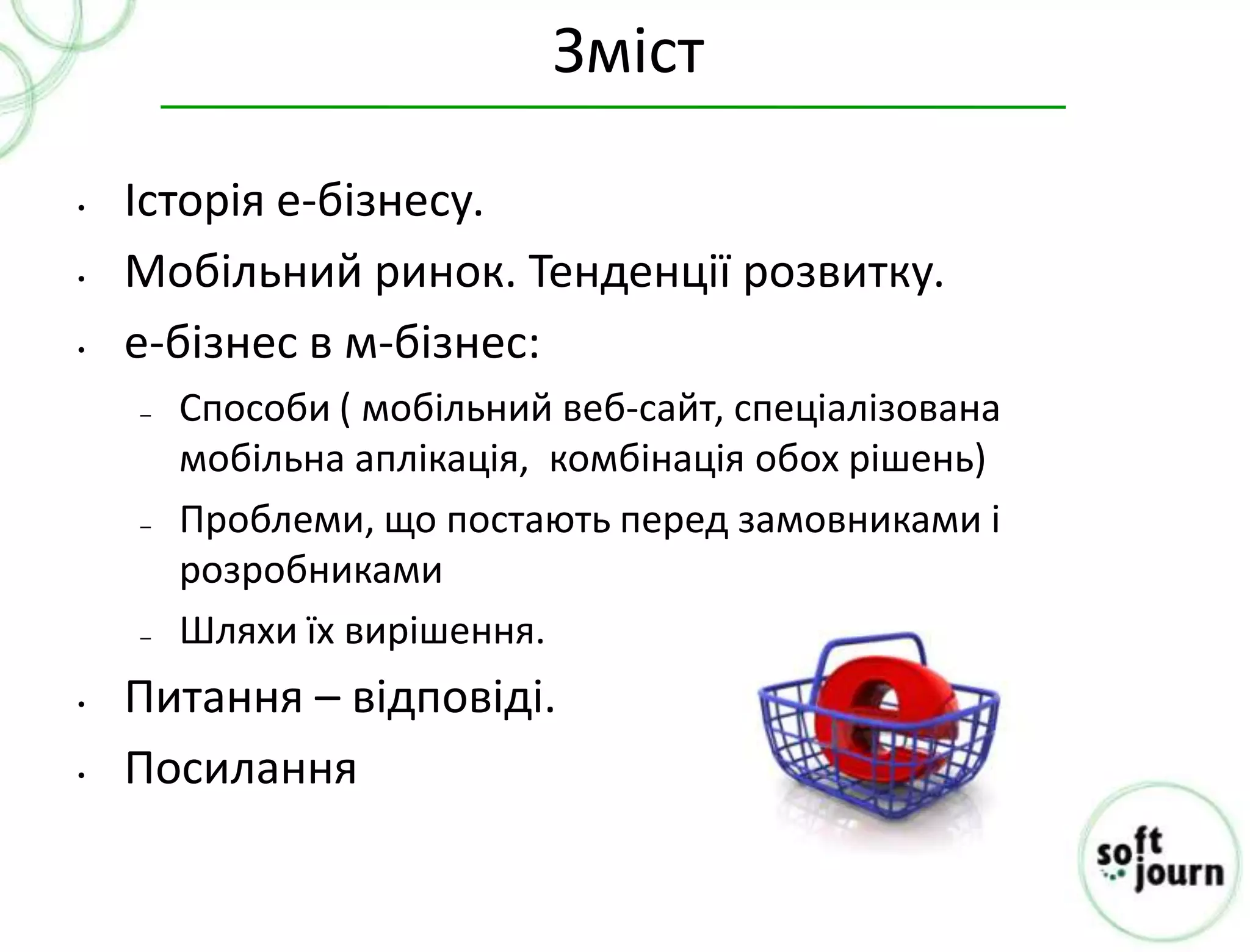 Зміст

•   Історія е-бізнесу.
•   Мобільний ринок. Тенденції розвитку.
•   e-бізнес в м-бізнес:
    –   Способи ( мобільний веб-сайт, спеціалізована
        мобільна аплікація, комбінація обох рішень)
    –   Проблеми, що постають перед замовниками і
        розробниками
    –   Шляхи їх вирішення.
•   Питання – відповіді.
•   Посилання
 