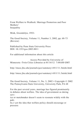 From Welfare to Wedlock: Marriage Promotion and Poor
Mothers’
Inequality
Mink, Gwendolyn, 1952-
The Good Society, Volume 11, Number 3, 2002, pp. 68-73
(Review)
Published by Penn State University Press
DOI: 10.1353/gso.2003.0011
For additional information about this article
Access Provided by University of
Minnesota -Twin Cities Libraries at 01/16/12 7:04AM GMT
http://muse.jhu.edu/journals/gso/summary/v011/11.3mink.html
http://muse.jhu.edu/journals/gso/summary/v011/11.3mink.html
The Good Society, Volume 11, No. 3, 2002 • Copyright © 2002
The Pennsylvania State University, University Park, PA 68
For the past several years, marriage has figured prominently
in debates about welfare. The idea of government as dating
serv-
ice or matchmaker doesn’t seem to resonate widely with the
pub-
lic,1 yet the idea that welfare policy should encourage or
pressure
 