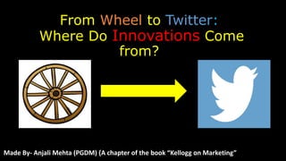 From Wheel to Twitter:
Where Do Innovations Come
from?
Made By- Anjali Mehta (PGDM) {A chapter of the book “Kellogg on Marketing”
 