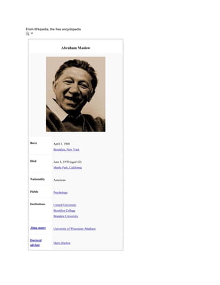 From Wikipedia, the free encyclopedia

Abraham Maslow

Born

April 1, 1908
Brooklyn, New York

Died

June 8, 1970 (aged 62)
Menlo Park, California

Nationality

American

Fields

Psychology

Institutions

Cornell University
Brooklyn College
Brandeis University

Alma mater

University of Wisconsin–Madison

Doctoral
advisor

Harry Harlow

 