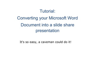 Tutorial: Converting your Microsoft Word Document into a slide share presentation            It's so easy, a caveman could do it!         The first thing I do, since the pictures for Sims stories are in landscape form instead of portrait, is to change the layout from portrait to landscape. As pictured, go to page layout-orientation and then choose 'landscape'. I am using Microsoft Office 2007. If you have an earlier version, like 2003, your interface will look different, possibly as pictured on the next page:                        If so, just poke around until you find where you can change your page orientation. I'm sure it can be done, but since I mine is different, I can't tell you where it is. Maybe it's under 'format' or 'View' or something. Poke around and learn your program if you don't already know how to do this! Lol Okay, now on with the tutorial. Once you change your page orientation, your page will look like on the next page.                     Now, you are ready to insert your picture. Just click 'insert' and then picture. A box will pop up. Just navigate to the folder where the picture you want to use is, highlight it and then click 'insert'.            Now we have a picture! You will notice that your picture takes up practically the whole page, so you will want to resize it a bit. Just click the picture to select it and then place your cursor at the corner as shown and drag the corner up a bit. If you go too far and the picture disappears, don't panic. You can always click 'undo'.  You will need to use the space bar/back button to center your picture where you want it.      I always put all my pictures in first, and then go back to write my story. Sometimes when I am typing the text and hit enter to start a new line, my picture on the next page slides down a notch. If that happens, just put your cursor at the top of the picture and hit 'backspace' until it's back where it's supposed to be. Also if you type more text than you made room to accommodate, it will slip down to a new page. In that case, just drag your picture to make it slightly smaller, either at the corner, or the bottom of the picture.              Now, if you haven't done so already, you need to open a slideshare account, and go there and log on. Click the upload button and then browse and select files. This is the bulk upload link, which will allow you to upload more than one. You can also use the single upload link, but it has given me trouble, so I just use the bulk upload one. A box will pop up. Just navigate to where you saved your Word document, select it, and then click 'open' at the bottom of the box.                                      Your file is now uploading to slideshare! Sometimes it's fast and sometimes it's slow, so just be patient and wait.                                   Once your file is uploaded, you will see this page. All you have to do is click 'Publish', unless you have uploaded more than one file. Then you would click 'Publish All'. Make sure to have 'Public' as your setting if you intend to share, or you won't get an embed code.                                      Once your file is converting, you will see this page. Give it a few minutes and then click 'here' to see the status of your conversion. I actually got an error for the first time while this one was converting and had to upload the whole thing again, but that usually doesn't happen.                                                    Hey look! We now have a slideshare presentation! You have a couple of options here. One is that you can click, 'more share options', which will bring up the menu above. I circled Live Journal because that is what I use. Just click your choice and follow the prompts from there.  I tried it this way and only got it to work ONCE. After that, it kept telling it couldn't log in to LJ, so I started using the code circled at the top. Simply click, highlight, and copy that, and post it onto the blog/journal of your choice. Now you have a beautiful slide presentation to share with everyone! It was simple, huh? So easy a caveman could do it! LOL 