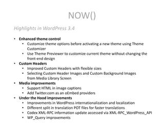 NOW()
Highlights in WordPress 3.4
• Enhanced theme control
   • Customize theme options before activating a new theme using Theme
      Customizer
   • Use Theme Previewer to customize current theme without changing the
      front-end design
• Custom Headers
   • Improved Custom Headers with flexible sizes
   • Selecting Custom Header Images and Custom Background Images
      from Media Library Screen
• Media improvements
   • Support HTML in image captions
   • Add Twitter.com as an oEmbed providers
• Under the Hood improvements
   • Improvements in WordPress internationalization and localization
   • Different split in translation POT files for faster translations
   • Codex XML-RPC information update accessed via XML-RPC_WordPress_API
   • WP_Query improvements
 