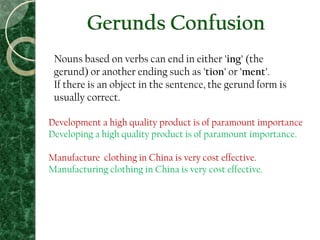 Gerunds Confusion
Nouns based on verbs can end in either 'ing' (the
gerund) or another ending such as 'tion' or 'ment'.
If there is an object in the sentence, the gerund form is
usually correct.
Development a high quality product is of paramount importance
Developing a high quality product is of paramount importance.
Manufacture clothing in China is very cost effective.
Manufacturing clothing in China is very cost effective.
 