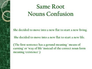 Same Root
Nouns Confusion
She decided to move into a new flat to start a new living.
She decided to move into a new flat to start a new life.
(The first sentence has a gerund meaning ' means of
earning' or 'way of life' instead of the correct noun form
meaning 'existence'.)
 