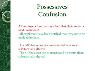 Possessives
Confusion
All employees have been notified that their are to be
made redundant.
All employees have been notified that they are to be
made redundant.
The MD has seen the contracts and he wants it
substantially altered.
The MD has seen the contracts and he wants them
substantially altered.
 