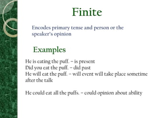 Finite
Encodes primary tense and person or the
speaker’s opinion
He is eating the puff. – is present
Did you eat the puff. – did past
He will eat the puff. – will event will take place sometime
after the talk
He could eat all the puffs. – could opinion about ability
Examples
 