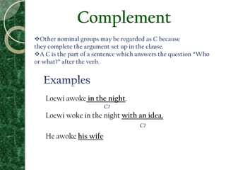 Complement
Other nominal groups may be regarded as C because
they complete the argument set up in the clause.
A C is the part of a sentence which answers the question “Who
or what?” after the verb.
Loewi awoke in the night.
Loewi woke in the night with an idea.
He awoke his wife
C?
C?
 