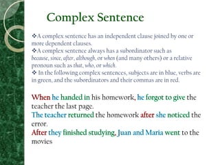 Complex Sentence
A complex sentence has an independent clause joined by one or
more dependent clauses.
A complex sentence always has a subordinator such as
because, since, after, although, or when (and many others) or a relative
pronoun such as that, who, or which.
 In the following complex sentences, subjects are in blue, verbs are
in green, and the subordinators and their commas are in red.
his homework the
teacher the last page.
the homework the
error.
to the
movies
 