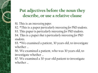 Put adjectives before the noun they
describe, or use a relative clause
S1. This is an interesting paper.
S2. *This is a paper particularly interesting for PhD students.
S3. This paper is particularly interesting for PhD students.
S4. This is a paper that is particularly interesting for PhD
students.
S5. *We examined a patient, 30 years old, to investigate
whether …
S6. We examined a patient, who was 30 years old, to
investigate whether …
S7. We examined a 30-year-old patient to investigate
whether …
 