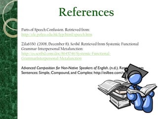 Parts of Speech Confusion. Retrieved from:
http://elc.polyu.edu.hk/fyp/html/speech.htm
Zila6350. (2008, December 8). Scribd. Retrieved from Systemic Functional
Grammar-Interpersonal Metafunction:
http://es.scribd.com/doc/8645746/Systemic-Functional-
GrammarInterpersonal-Metafunction
Advanced Composition for Non-Native Speakers of English. (n.d.). Retrieved from
Sentences: Simple, Compound, and Complex: http://eslbee.com/sentences.htm
References
 