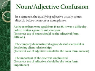 Noun/Adjective Confusion
In a sentence, the qualifying adjective usually comes
directly before the noun or noun phrase.
As the members were aged from 15 to 55, it was a difficulty
task to design a game to suit everyone
(Incorrect use of noun: should be the adjectival form,
difficult)
The company demonstrated a great deal of successful in
developing client relationships
(Incorrect use of adjective: should be the noun form, success)
The important of the case was emphasized
(Incorrect use of adjective: should be the noun form,
importance)
 