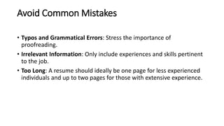 Avoid Common Mistakes
• Typos and Grammatical Errors: Stress the importance of
proofreading.
• Irrelevant Information: Only include experiences and skills pertinent
to the job.
• Too Long: A resume should ideally be one page for less experienced
individuals and up to two pages for those with extensive experience.
 