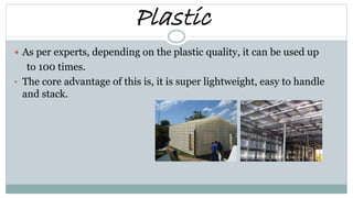 Plastic
 As per experts, depending on the plastic quality, it can be used up
to 100 times.
• The core advantage of this is, it is super lightweight, easy to handle
and stack.
 