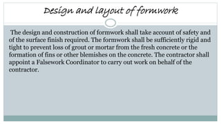 Design and layout of formwork
The design and construction of formwork shall take account of safety and
of the surface finish required. The formwork shall be sufficiently rigid and
tight to prevent loss of grout or mortar from the fresh concrete or the
formation of fins or other blemishes on the concrete. The contractor shall
appoint a Falsework Coordinator to carry out work on behalf of the
contractor.
 