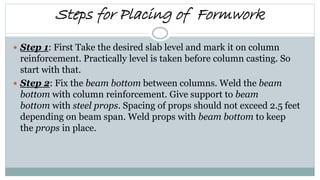 Steps for Placing of Formwork
 Step 1: First Take the desired slab level and mark it on column
reinforcement. Practically level is taken before column casting. So
start with that.
 Step 2: Fix the beam bottom between columns. Weld the beam
bottom with column reinforcement. Give support to beam
bottom with steel props. Spacing of props should not exceed 2.5 feet
depending on beam span. Weld props with beam bottom to keep
the props in place.
 