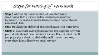  Step 7: After all big runner are leveled then start laying
small runner (1.5” x 1.5” MS hollow box) perpendicularly on
big runner. The center-to-center distance of small runner should
not exceed 1 feet.
 Step 8: Check the slab level all around again with water level.
 Step 9: Now start laying plain sheet on top. Lapping between
plain sheets should be minimum 2 inches. Keep in mind that If
you place plain sheet parallel with small runner then keep
every sheet joints directly on small runner
Steps for Placing of Formwork
 