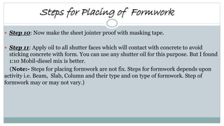  Step 10: Now make the sheet jointer proof with masking tape.
 Step 11: Apply oil to all shutter faces which will contact with concrete to avoid
sticking concrete with form. You can use any shutter oil for this purpose. But I found
1:10 Mobil-diesel mix is better.
(Note:- Steps for placing formwork are not fix. Steps for formwork depends upon
activity i.e. Beam, Slab, Column and their type and on type of formwork. Step of
formwork may or may not vary.)
Steps for Placing of Formwork
 