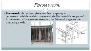 Formwork
 Formwork:- is the term given to either temporary or
permanent molds into which concrete or similar materials are poured.
In the context of concrete construction, the falsework supports the
shuttering molds.
 