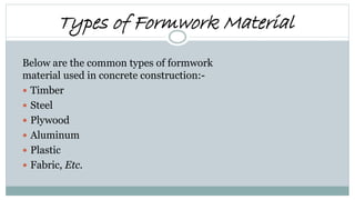 Types of Formwork Material
Below are the common types of formwork
material used in concrete construction:-
 Timber
 Steel
 Plywood
 Aluminum
 Plastic
 Fabric, Etc.
 