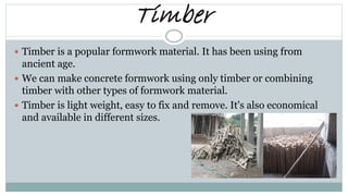 Timber
 Timber is a popular formwork material. It has been using from
ancient age.
 We can make concrete formwork using only timber or combining
timber with other types of formwork material.
 Timber is light weight, easy to fix and remove. It's also economical
and available in different sizes.
 
