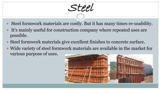 Steel
 Steel formwork materials are costly. But it has many times re-usability.
 It's mainly useful for construction company where repeated uses are
possible.
 Steel formwork materials give excellent finishes to concrete surface.
 Wide variety of steel formwork materials are available in the market for
various purpose of uses.
 