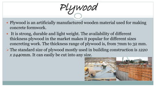 Plywood
 Plywood is an artificially manufactured wooden material used for making
concrete formwork.
 It is strong, durable and light weight. The availability of different
thickness plywood in the market makes it popular for different sizes
concreting work. The thickness range of plywood is, from 7mm to 32 mm.
 The standard size of plywood mostly used in building construction is 1220
x 2440mm. It can easily be cut into any size.
 