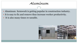 Aluminum
 Aluminum formwork is getting popular in construction industry.
 It is easy to fix and remove thus increase worker productivity.
 It is also many times re-useable.
 