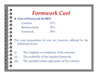 Formwork CostFormwork Cost
Cost of Formwork for RCC
Concrete 35%
Reinforcement 35%
Formwork 30%
The exact proportions of cost are, however, affected be the
following factors:
(i). The simplicity or complexity of the structure.
(ii). The availability of the repeated formwork.
(iii). The specified surface appearance of the concrete.
 