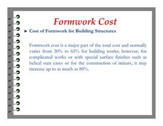 Formwork CostFormwork Cost
Cost of Formwork for Building Structures
Formwork cost is a major part of the total cost and normally
varies from 30% to 65% for building works; however, for
complicated works or with special surface finishes such as
helical stair cases or for the construction of minars, it mayhelical stair cases or for the construction of minars, it may
increase up to as much as 80%.
 
