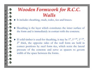 Wooden Formwork for R.C.C.
Walls
Wooden Formwork for R.C.C.
Walls
It includes sheathing, studs, wales, ties and braces.
Sheathing is the layer which constitutes the inner surface of
the form and is immediately in contact with the concrete.
If solid timber is used for sheathing, it may be 1", 11/4", 11/2",
2" thick, the opposite sides of the wall form are held in
correct positions by steel form ties, which resist the lateral
pressure of the concrete and serve as spacers to govern
width of the space between the forms.
 