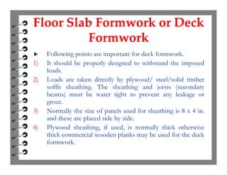 Floor Slab Formwork or Deck
Formwork
Floor Slab Formwork or Deck
Formwork
Following points are important for deck formwork.
1) It should be properly designed to withstand the imposed
loads.
2) Loads are taken directly by plywood/ steel/solid timber
soffit sheathing. The sheathing and joists (secondarysoffit sheathing. The sheathing and joists (secondary
beams) must be water tight to prevent any leakage or
grout.
3) Normally the size of panels used for sheathing is 8 x 4 in.
and these are placed side by side.
4) Plywood sheathing, if used, is normally thick otherwise
thick commercial wooden planks may be used for the deck
formwork.
 