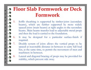 Floor Slab Formwork or Deck
Formwork
Floor Slab Formwork or Deck
Formwork
5. Soffit sheathing is supported by timber-joists (secondary
beams), which are further supported by more widely
spaced joists (main beams) at right angles to the secondary
beams. Main beams transfer load to adjustable metal props
and then the load is carried to the foundation.
6. It may be designed for a particular surface-finish if
required.
7. Double system of joists allows the vertical props to be
spaced at reasonable distance in-between to carry full load
but, at the same time, to permit the movement of men and
machinery in-between.
8. Lateral and diagonal bracing of props may be provided for
stability, which prevent side sway.
 