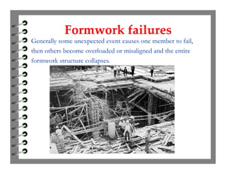Formwork failuresFormwork failures
Generally some unexpected event causes one member to fail,
then others become overloaded or misaligned and the entire
formwork structure collapses.
 